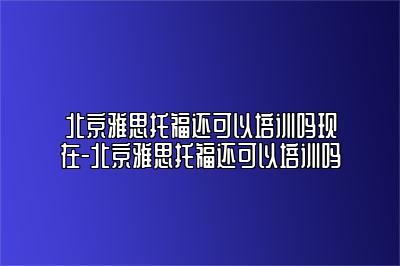 北京雅思托福还可以培训吗现在-北京雅思托福还可以培训吗