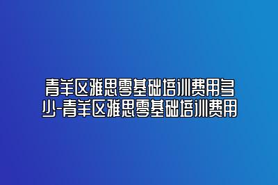 青羊区雅思零基础培训费用多少-青羊区雅思零基础培训费用