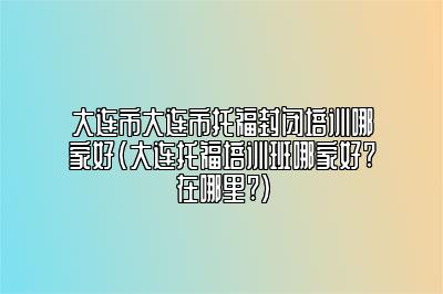 大连市大连市托福封闭培训哪家好(大连托福培训班哪家好?在哪里?)