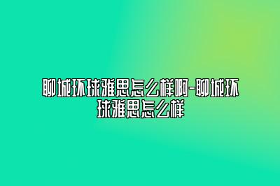 聊城环球雅思怎么样啊-聊城环球雅思怎么样