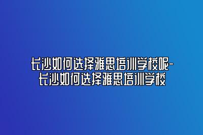 长沙如何选择雅思培训学校呢-长沙如何选择雅思培训学校