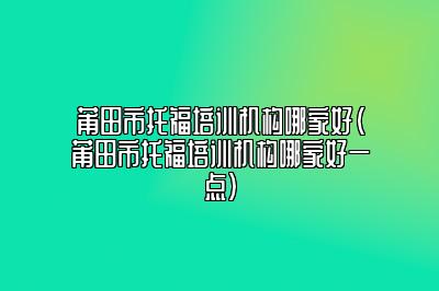 莆田市托福培训机构哪家好(莆田市托福培训机构哪家好一点)