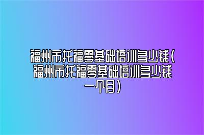 福州市托福零基础培训多少钱(福州市托福零基础培训多少钱一个月)