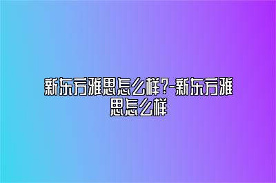 新东方雅思怎么样?-新东方雅思怎么样