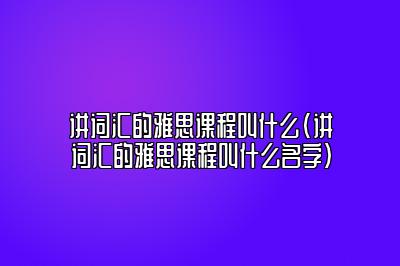 讲词汇的雅思课程叫什么(讲词汇的雅思课程叫什么名字)