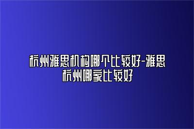 杭州雅思机构哪个比较好-雅思杭州哪家比较好
