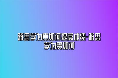 雅思学为贵如何提高成绩-雅思学为贵如何