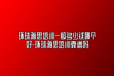 环球雅思培训一般多少钱哪个好-环球雅思培训靠谱吗