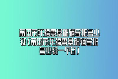 莆田市托福零基础辅导班多少钱(莆田市托福零基础辅导班多少钱一个月)