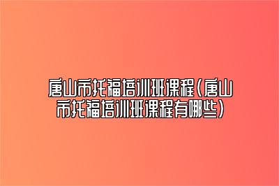 唐山市托福培训班课程(唐山市托福培训班课程有哪些)