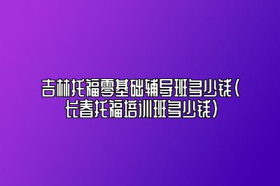 吉林托福零基础辅导班多少钱(长春托福培训班多少钱)