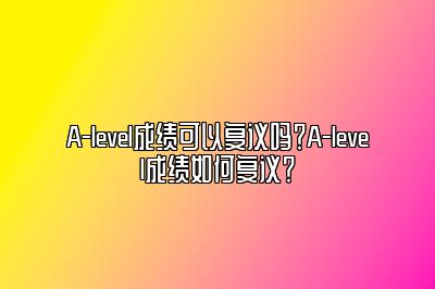 A-level成绩可以复议吗？A-level成绩如何复议？