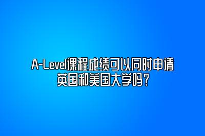 A-Level课程成绩可以同时申请英国和美国大学吗？