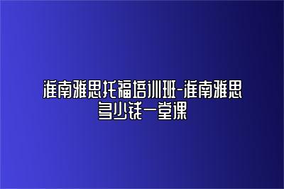 淮南雅思托福培训班-淮南雅思多少钱一堂课