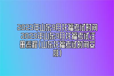 2023年山东9月托福考试时间 2023年山东9月托福考试注册流程(山东托福考试时间安排)