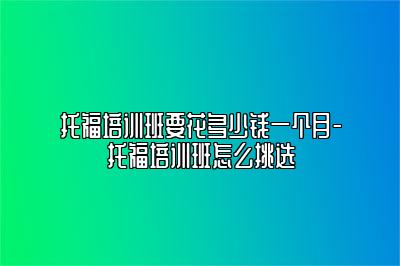 托福培训班要花多少钱一个月-托福培训班怎么挑选