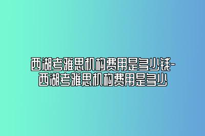 西湖考雅思机构费用是多少钱-西湖考雅思机构费用是多少