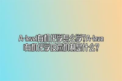 A-level有机化学怎么学？A-level有机化学反应机制是什么？