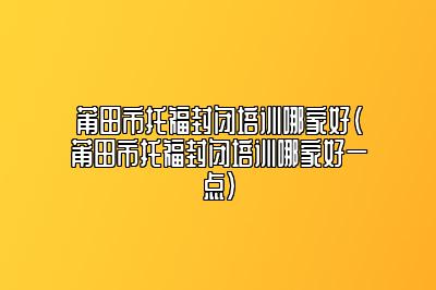 莆田市托福封闭培训哪家好(莆田市托福封闭培训哪家好一点)