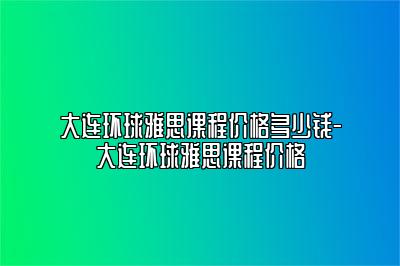 大连环球雅思课程价格多少钱-大连环球雅思课程价格