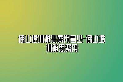 佛山培训雅思费用多少-佛山培训雅思费用