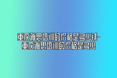 重庆雅思培训的价格是多少钱-重庆雅思培训的价格是多少