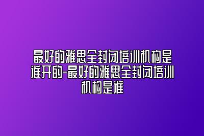 最好的雅思全封闭培训机构是谁开的-最好的雅思全封闭培训机构是谁