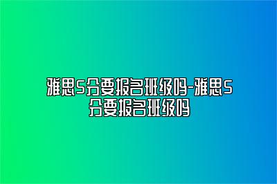 雅思5分要报名班级吗-雅思5分要报名班级吗