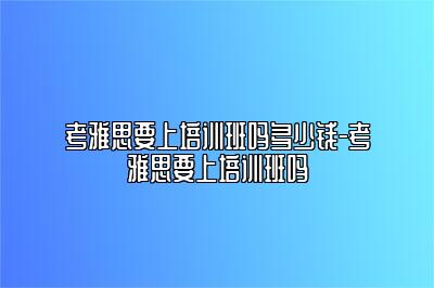 考雅思要上培训班吗多少钱-考雅思要上培训班吗
