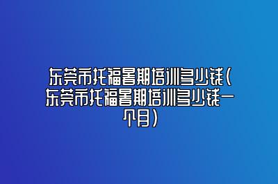 东莞市托福暑期培训多少钱(东莞市托福暑期培训多少钱一个月)