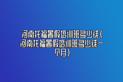 河南托福暑假培训班多少钱(河南托福暑假培训班多少钱一个月)