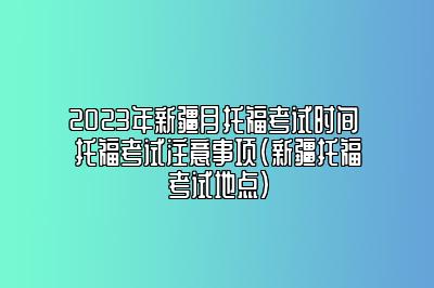 2023年新疆月托福考试时间 托福考试注意事项(新疆托福考试地点)