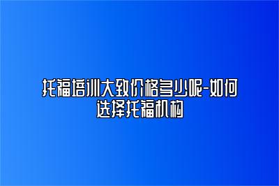 托福培训大致价格多少呢-如何选择托福机构