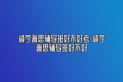 咸宁雅思辅导班好不好考-咸宁雅思辅导班好不好