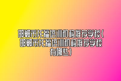 邯郸市托福培训机构推荐学校(邯郸市托福培训机构推荐学校有哪些)