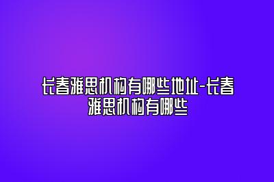 长春雅思机构有哪些地址-长春雅思机构有哪些