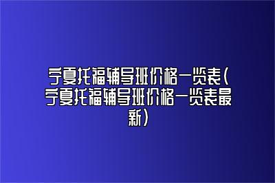 宁夏托福辅导班价格一览表(宁夏托福辅导班价格一览表最新)