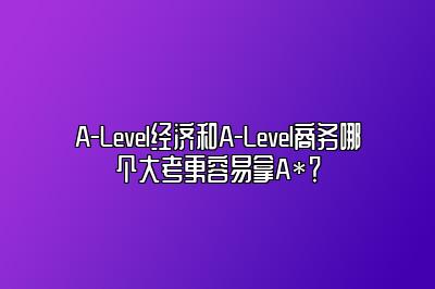 A-Level经济和A-Level商务哪个大考更容易拿A*？