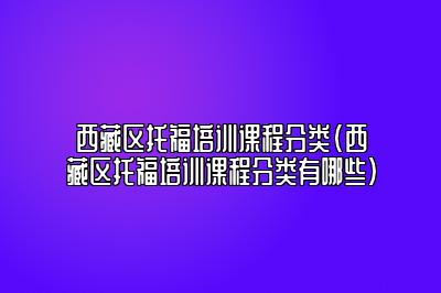 西藏区托福培训课程分类(西藏区托福培训课程分类有哪些)