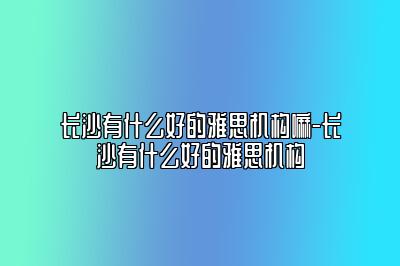 长沙有什么好的雅思机构嘛-长沙有什么好的雅思机构