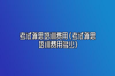 考试雅思培训费用(考试雅思培训费用多少)