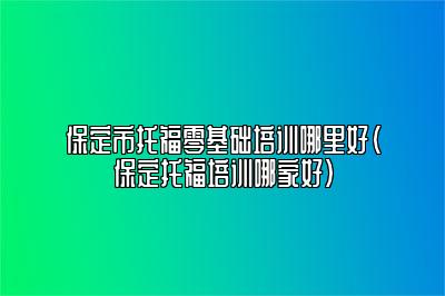 保定市托福零基础培训哪里好(保定托福培训哪家好)