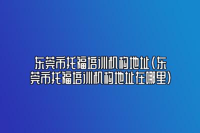 东莞市托福培训机构地址(东莞市托福培训机构地址在哪里)