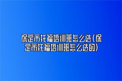 保定市托福培训班怎么选(保定市托福培训班怎么选的)