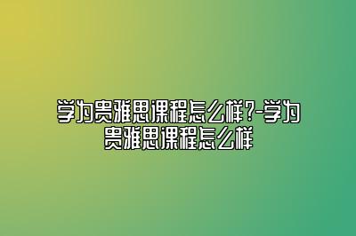 学为贵雅思课程怎么样?-学为贵雅思课程怎么样