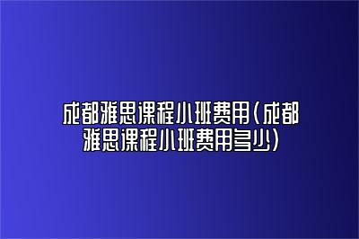 成都雅思课程小班费用(成都雅思课程小班费用多少)