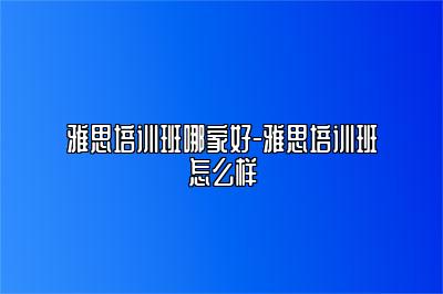 雅思培训班哪家好-雅思培训班怎么样