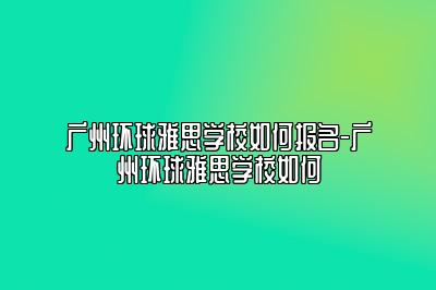 广州环球雅思学校如何报名-广州环球雅思学校如何