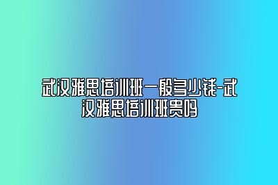 武汉雅思培训班一般多少钱-武汉雅思培训班贵吗