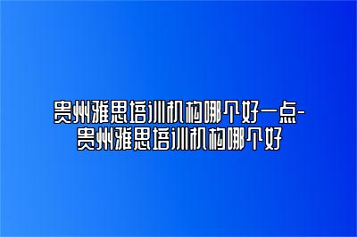 贵州雅思培训机构哪个好一点-贵州雅思培训机构哪个好